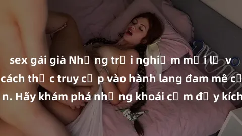 sex gái già Những trải nghiệm mới lạ với sex tập thể và cách thức truy cập vào hành lang đam mê của bạn. Hãy khám phá những khoái cảm đầy kích thích với tập thể hấp dẫn!