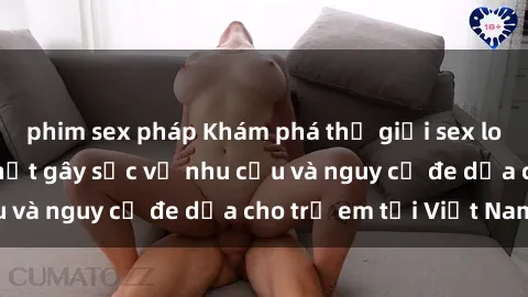 phim sex pháp Khám phá thế giới sex loli Việt Nam: Sự thật gây sốc về nhu cầu và nguy cơ đe dọa cho trẻ em tại Việt Nam