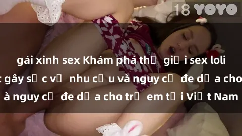 gái xinh sex Khám phá thế giới sex loli Việt Nam: Sự thật gây sốc về nhu cầu và nguy cơ đe dọa cho trẻ em tại Việt Nam