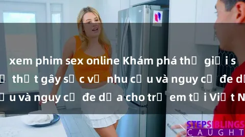 xem phim sex online Khám phá thế giới sex loli Việt Nam: Sự thật gây sốc về nhu cầu và nguy cơ đe dọa cho trẻ em tại Việt Nam