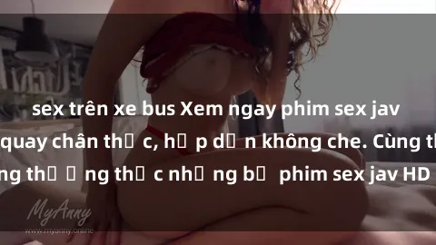 sex trên xe bus Xem ngay phim sex jav HD với những cảnh quay chân thực, hấp dẫn không che. Cùng thưởng thức những bộ phim sex jav HD hot nhất hiện nay!