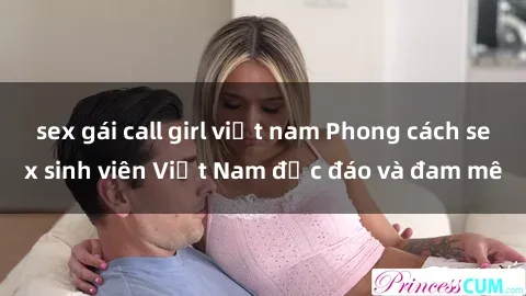 sex gái call girl việt nam Phong cách sex sinh viên Việt Nam độc đáo và đam mê
